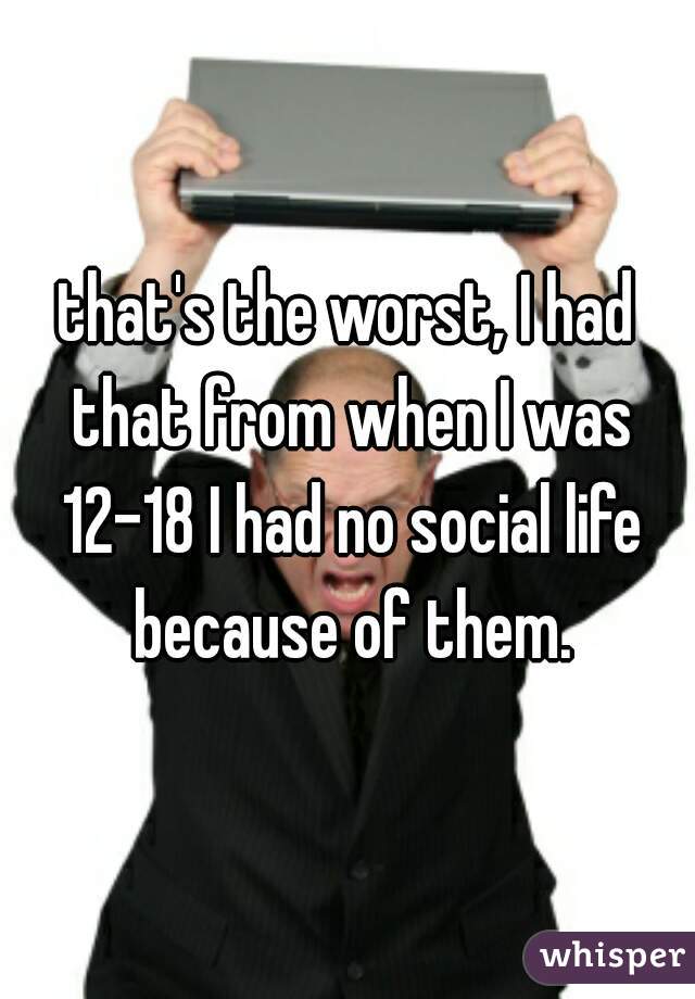 that's the worst, I had that from when I was 12-18 I had no social life because of them.
