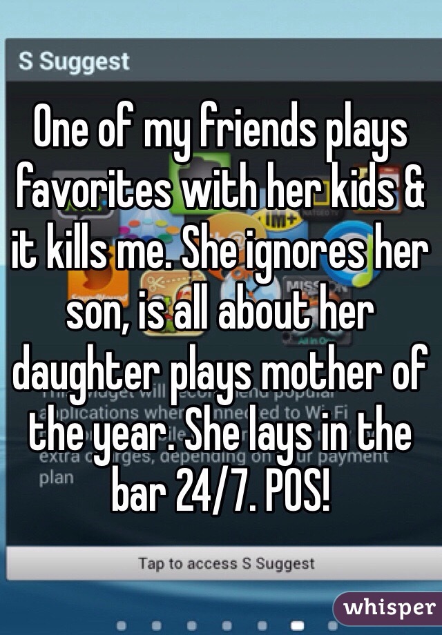 One of my friends plays favorites with her kids & it kills me. She ignores her son, is all about her daughter plays mother of the year. She lays in the bar 24/7. POS!