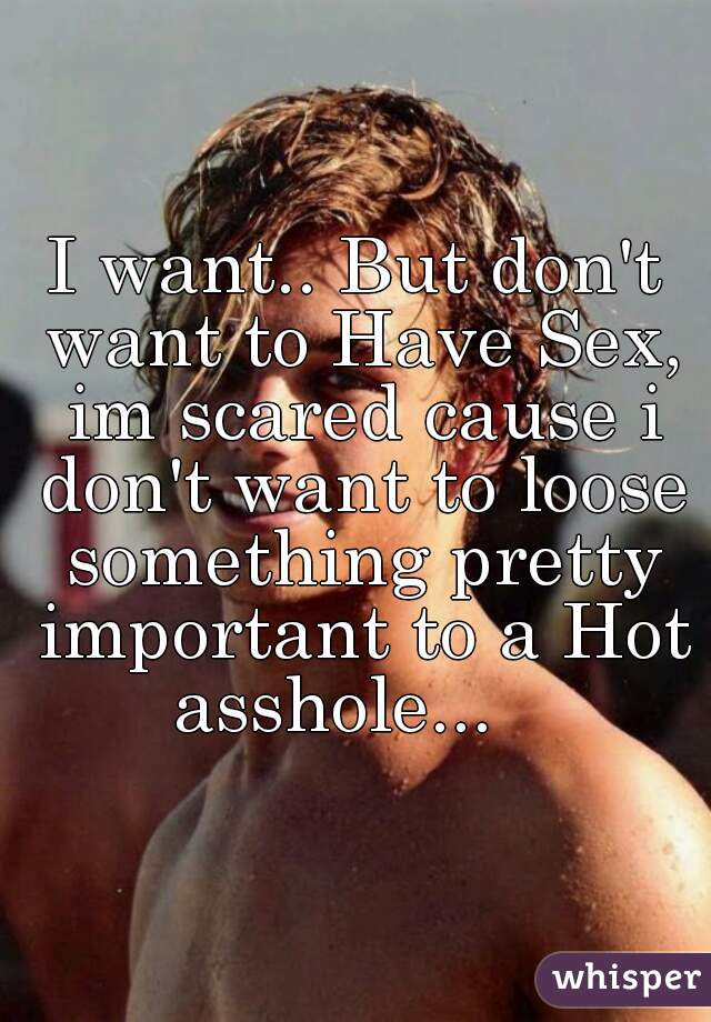 I want.. But don't want to Have Sex, im scared cause i don't want to loose something pretty important to a Hot asshole...   