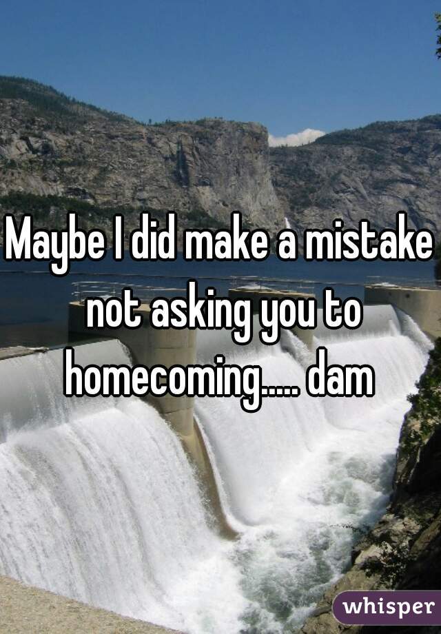 Maybe I did make a mistake not asking you to homecoming..... dam 