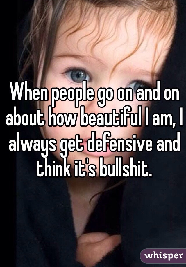 When people go on and on about how beautiful I am, I always get defensive and think it's bullshit.
