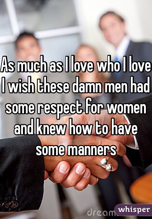 As much as I love who I love I wish these damn men had some respect for women and knew how to have some manners 