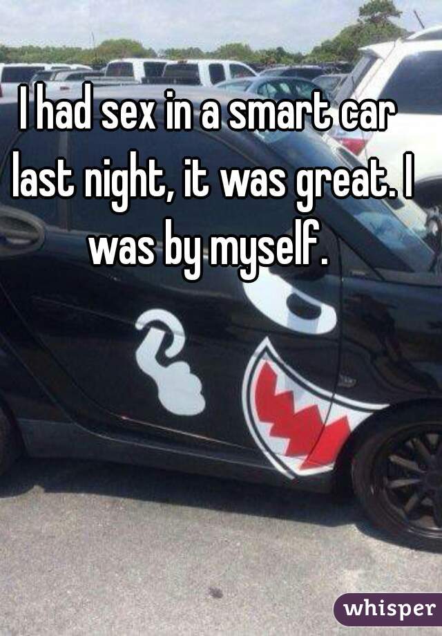 I had sex in a smart car last night, it was great. I was by myself. 