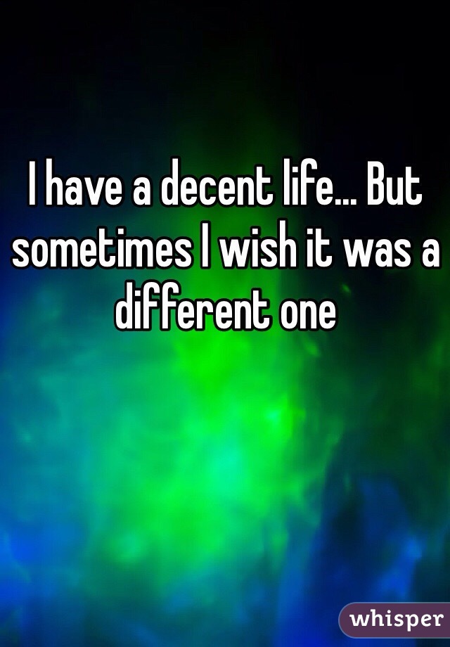 I have a decent life... But sometimes I wish it was a different one