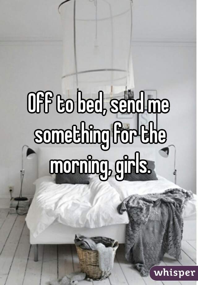 Off to bed, send me something for the morning, girls.