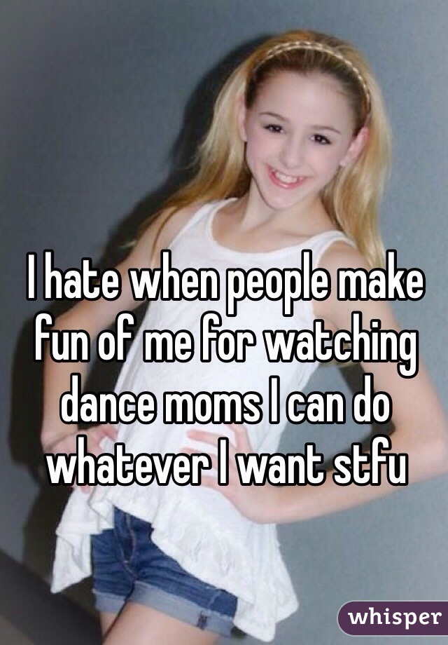 I hate when people make fun of me for watching dance moms I can do whatever I want stfu
