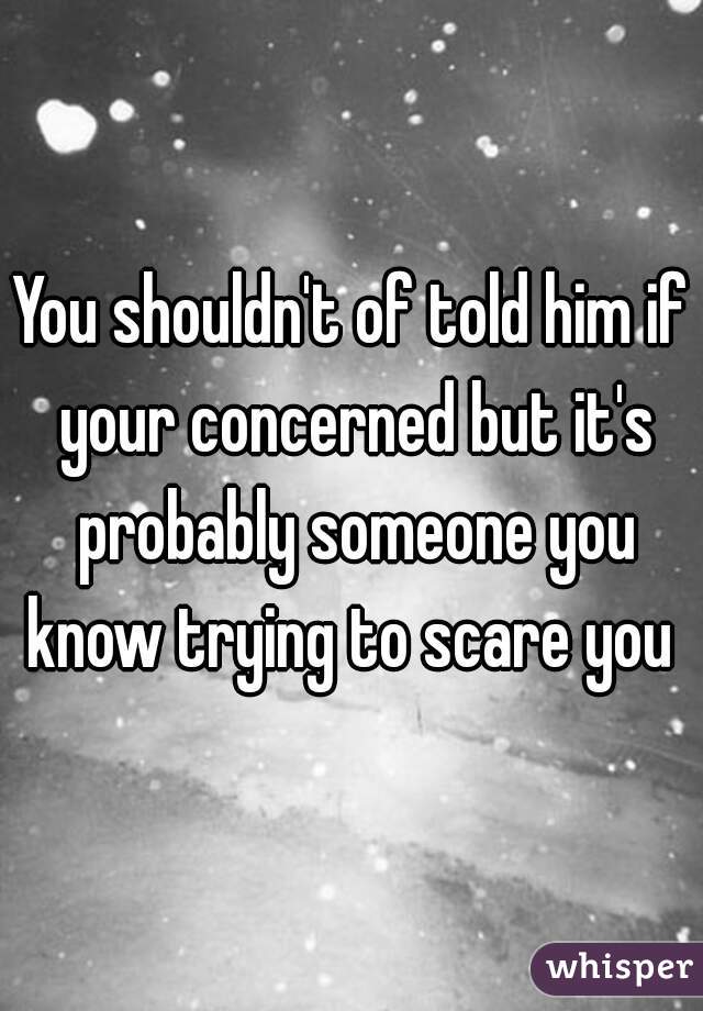 You shouldn't of told him if your concerned but it's probably someone you know trying to scare you 