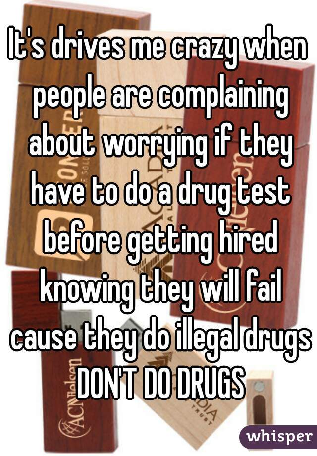 It's drives me crazy when people are complaining about worrying if they have to do a drug test before getting hired knowing they will fail cause they do illegal drugs DON'T DO DRUGS