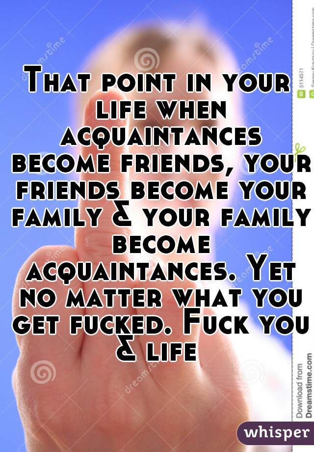 That point in your life when acquaintances become friends, your friends become your family & your family become acquaintances. Yet no matter what you get fucked. Fuck you & life 