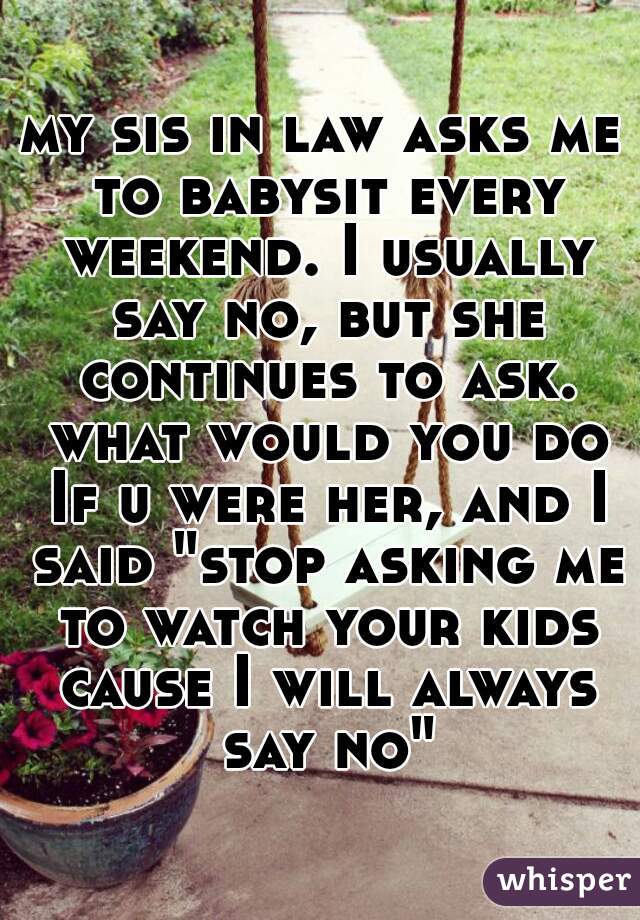 my sis in law asks me to babysit every weekend. I usually say no, but she continues to ask. what would you do If u were her, and I said "stop asking me to watch your kids cause I will always say no"