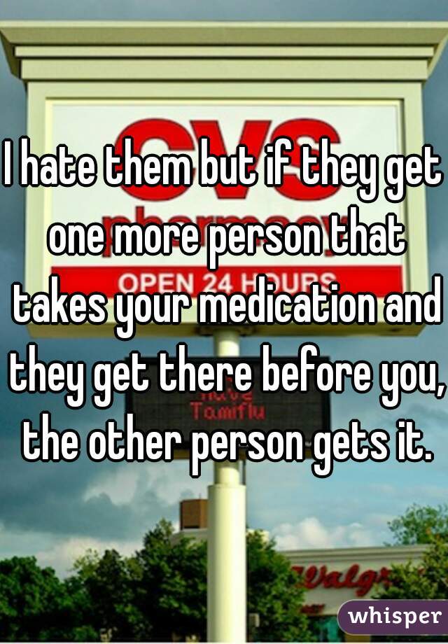 I hate them but if they get one more person that takes your medication and they get there before you, the other person gets it.
