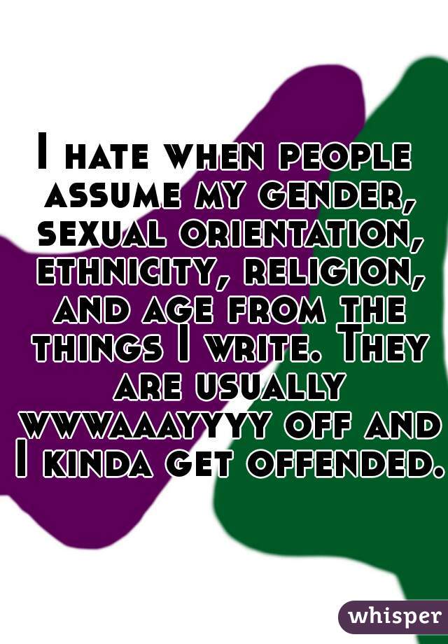 I hate when people assume my gender, sexual orientation, ethnicity, religion, and age from the things I write. They are usually wwwaaayyyy off and I kinda get offended.