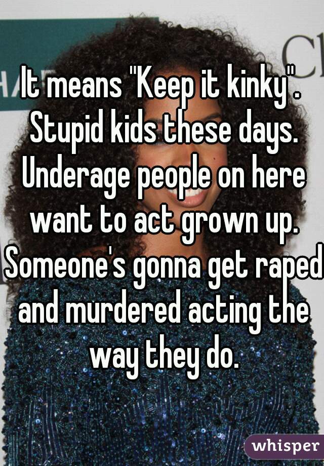 It means "Keep it kinky". Stupid kids these days. Underage people on here want to act grown up. Someone's gonna get raped and murdered acting the way they do.