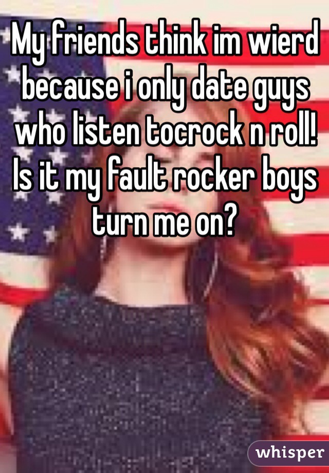 My friends think im wierd because i only date guys who listen tocrock n roll! Is it my fault rocker boys turn me on?