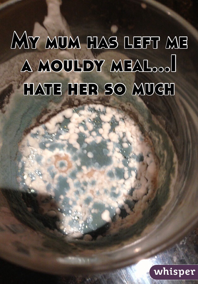 My mum has left me a mouldy meal...I hate her so much