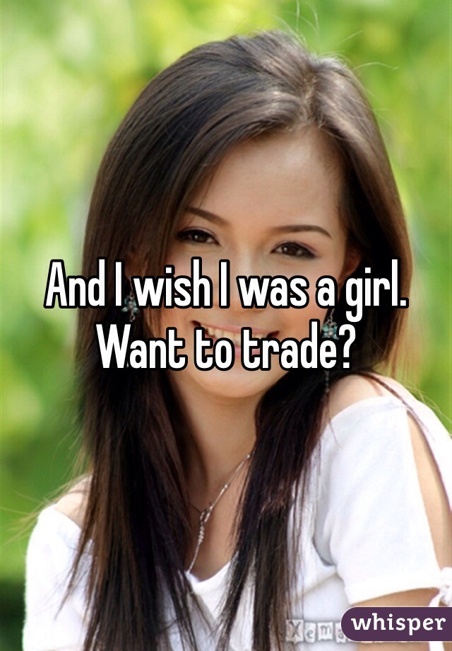 And I wish I was a girl. Want to trade?