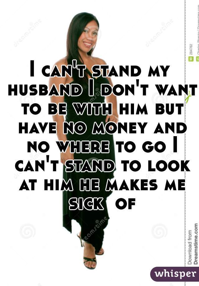 I can't stand my husband I don't want to be with him but have no money and no where to go I can't stand to look at him he makes me sick  of