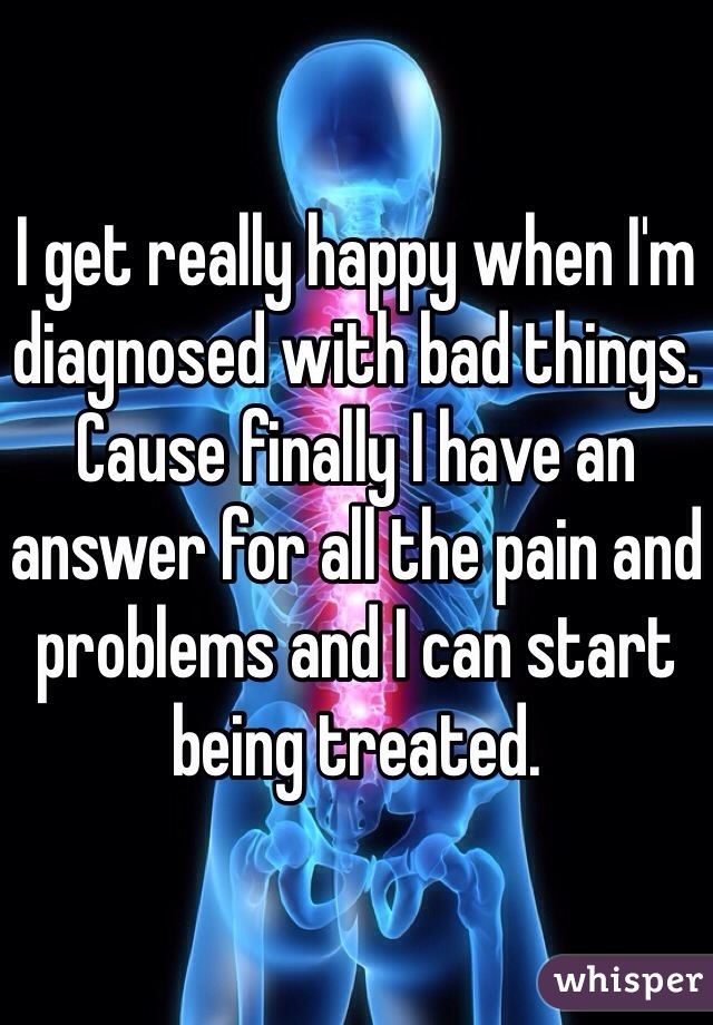 I get really happy when I'm diagnosed with bad things. Cause finally I have an answer for all the pain and problems and I can start being treated.