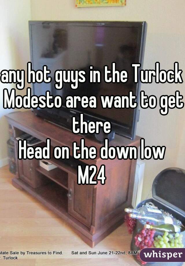 any hot guys in the Turlock Modesto area want to get there 
Head on the down low
M24