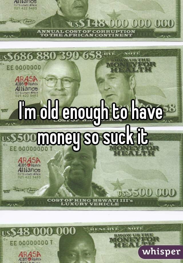 I'm old enough to have money so suck it