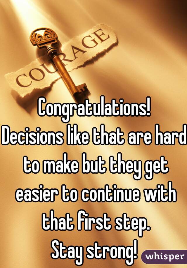 Congratulations!
Decisions like that are hard to make but they get easier to continue with that first step.
Stay strong!