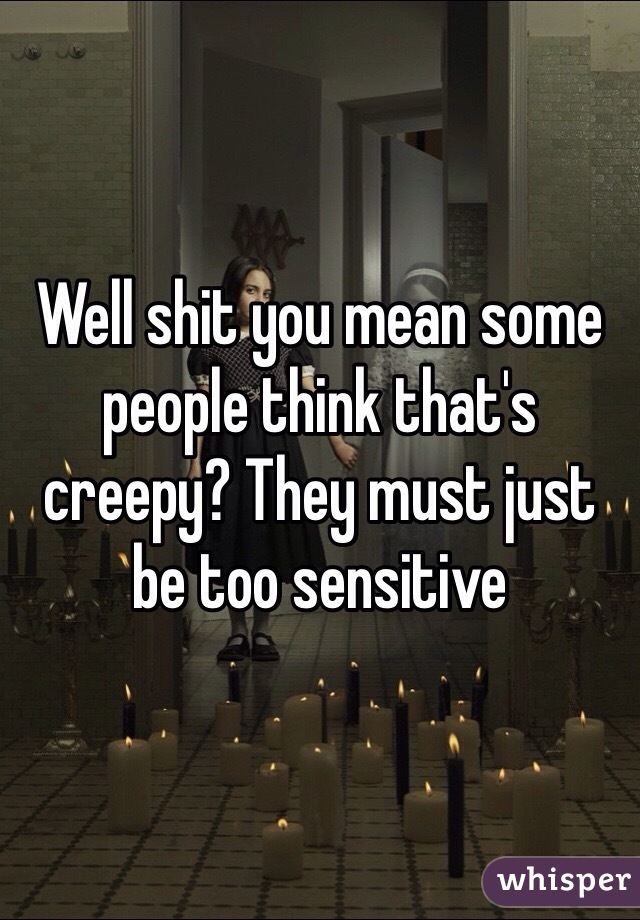 Well shit you mean some people think that's creepy? They must just be too sensitive 