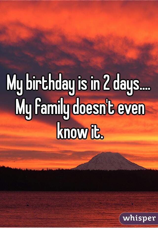 My birthday is in 2 days.... My family doesn't even know it.