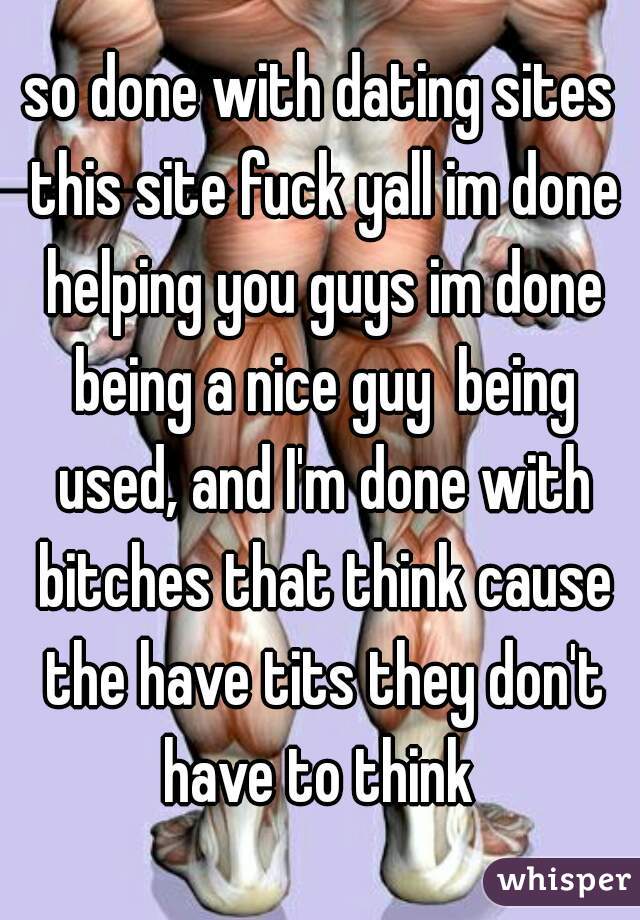 so done with dating sites this site fuck yall im done helping you guys im done being a nice guy  being used, and I'm done with bitches that think cause the have tits they don't have to think 