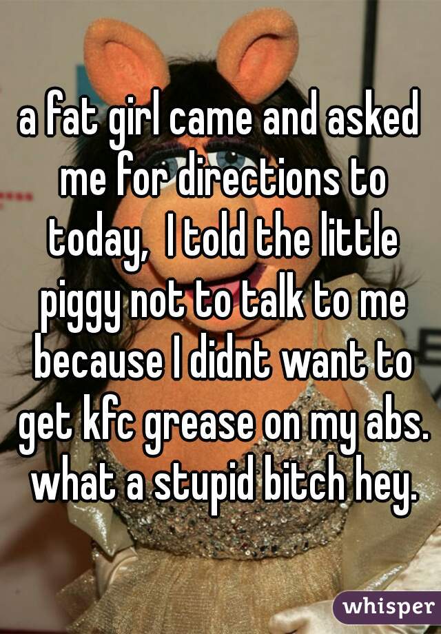 a fat girl came and asked me for directions to today,  I told the little piggy not to talk to me because I didnt want to get kfc grease on my abs. what a stupid bitch hey.