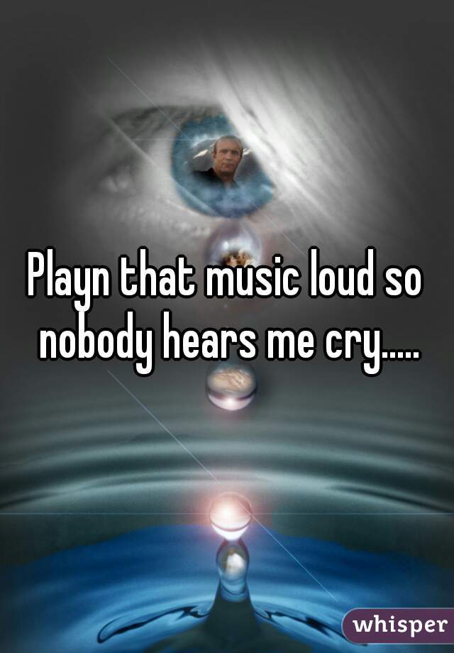 Playn that music loud so nobody hears me cry.....