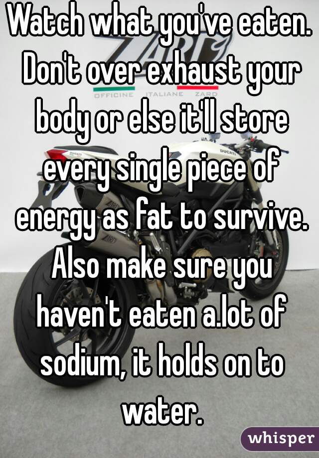 Watch what you've eaten. Don't over exhaust your body or else it'll store every single piece of energy as fat to survive. Also make sure you haven't eaten a.lot of sodium, it holds on to water.