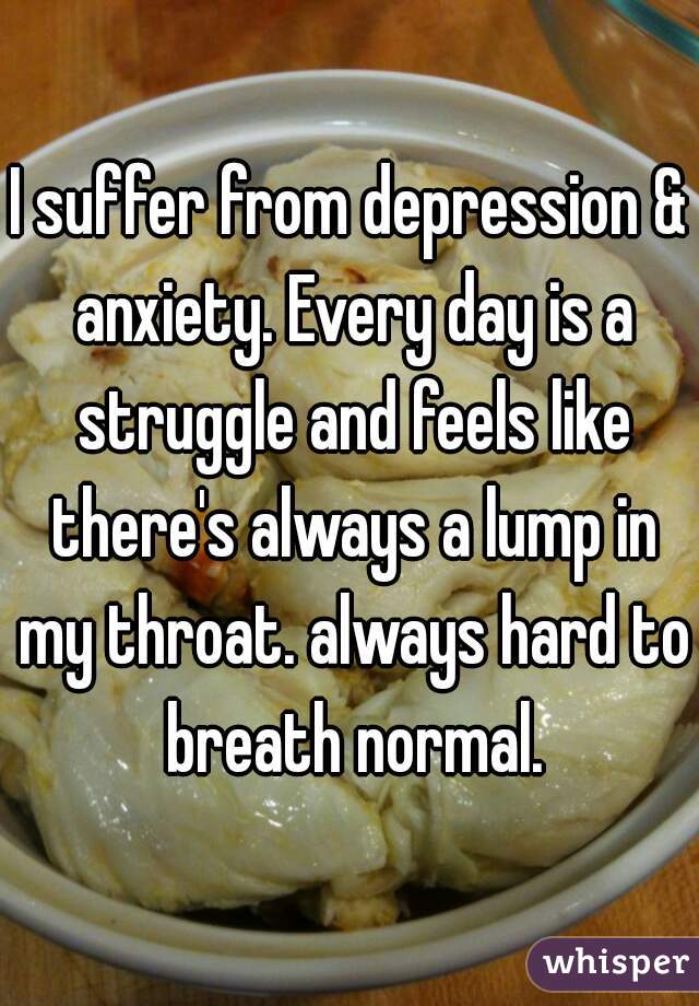 I suffer from depression & anxiety. Every day is a struggle and feels like there's always a lump in my throat. always hard to breath normal.