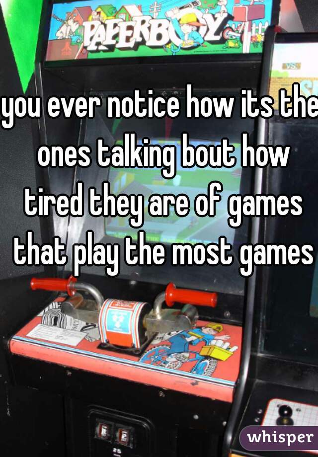 you ever notice how its the ones talking bout how tired they are of games that play the most games