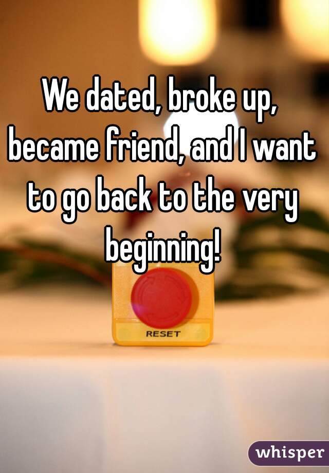We dated, broke up, became friend, and I want to go back to the very beginning!