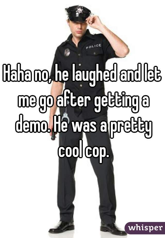 Haha no, he laughed and let me go after getting a demo. He was a pretty cool cop.