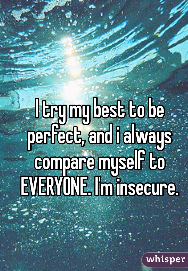 I try my best to be perfect, and i always compare myself to EVERYONE. I'm insecure.