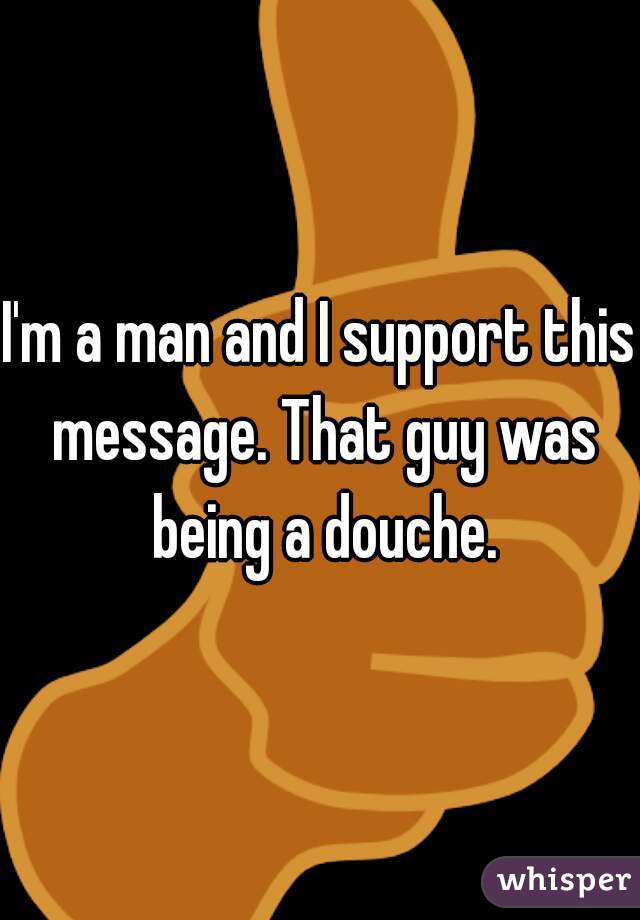 I'm a man and I support this message. That guy was being a douche.