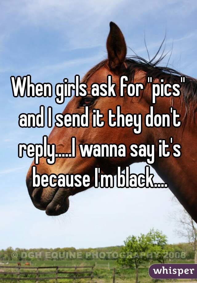 When girls ask for "pics" and I send it they don't reply.....I wanna say it's because I'm black....