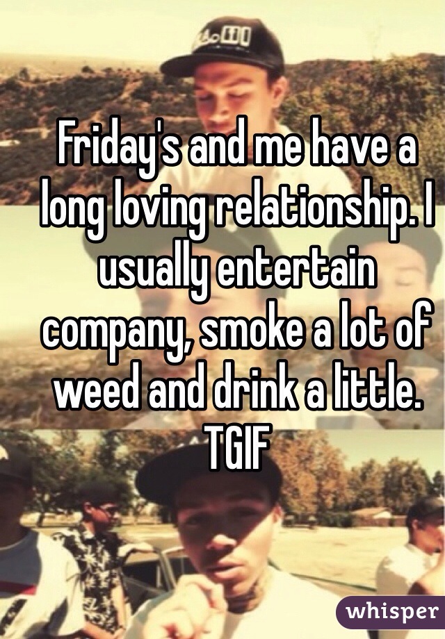 Friday's and me have a long loving relationship. I usually entertain company, smoke a lot of weed and drink a little.
TGIF