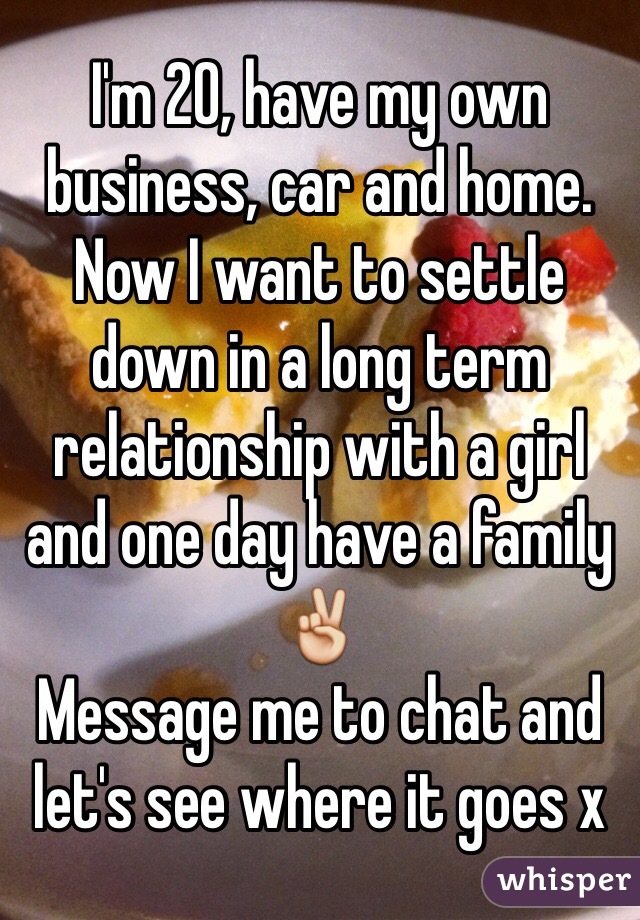 I'm 20, have my own business, car and home. Now I want to settle down in a long term relationship with a girl and one day have a family ✌️
Message me to chat and let's see where it goes x