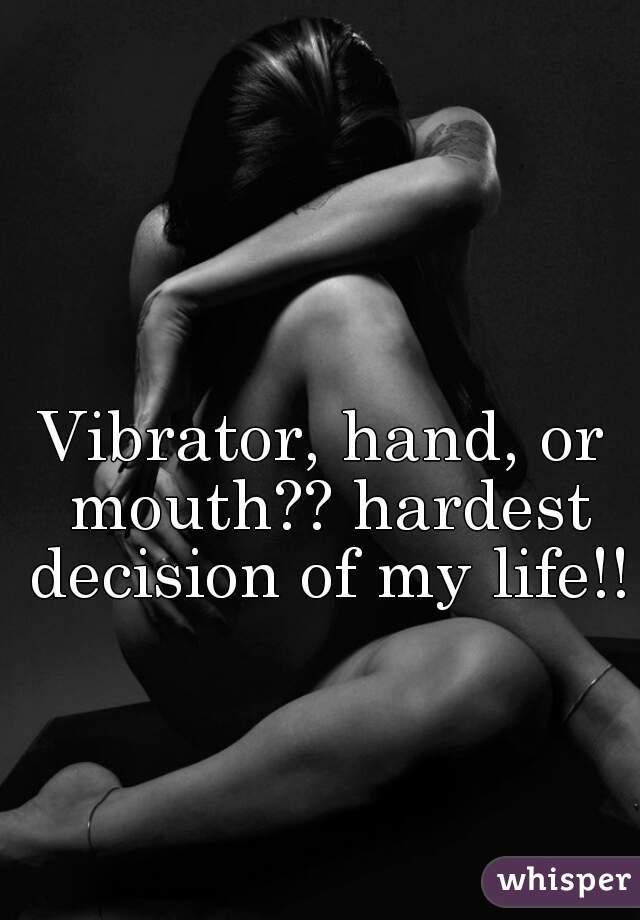 Vibrator, hand, or mouth?? hardest decision of my life!!