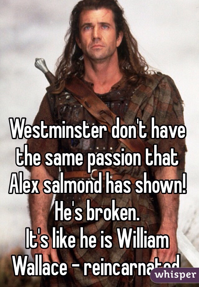 Westminster don't have the same passion that Alex salmond has shown! He's broken. 
It's like he is William Wallace - reincarnated.  