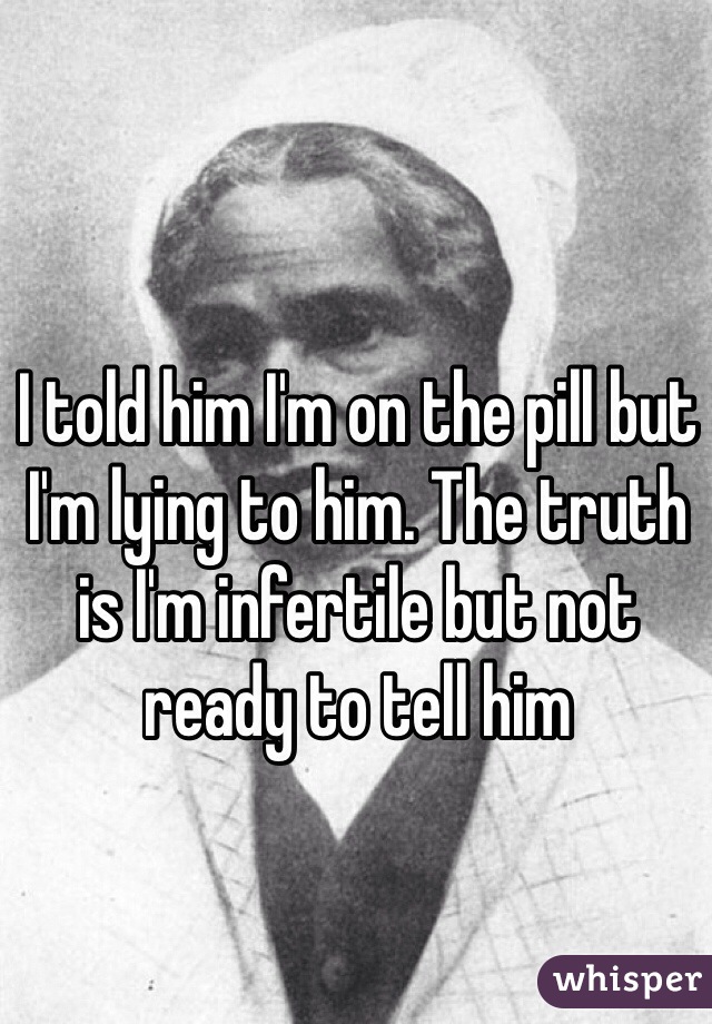 I told him I'm on the pill but I'm lying to him. The truth is I'm infertile but not ready to tell him