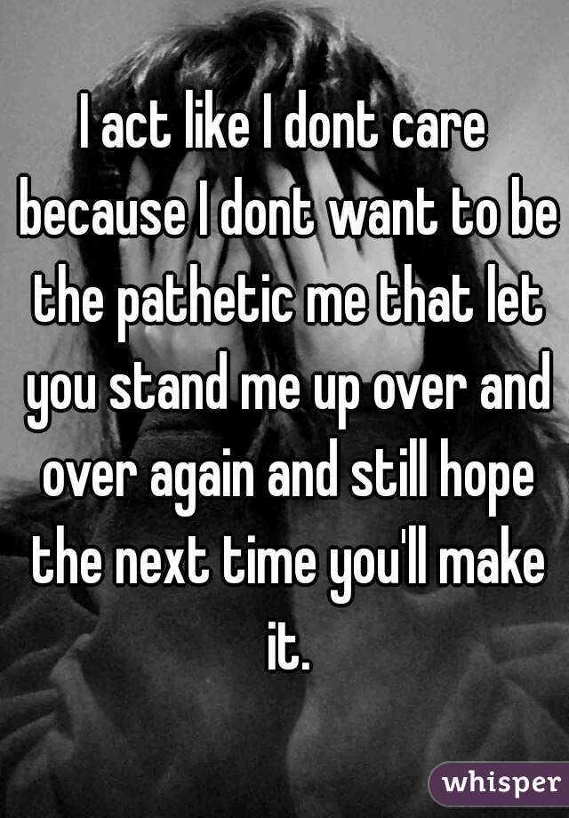 I act like I dont care because I dont want to be the pathetic me that let you stand me up over and over again and still hope the next time you'll make it.
