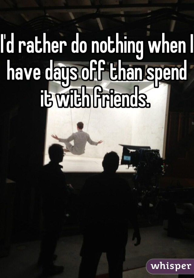 I'd rather do nothing when I have days off than spend it with friends. 
