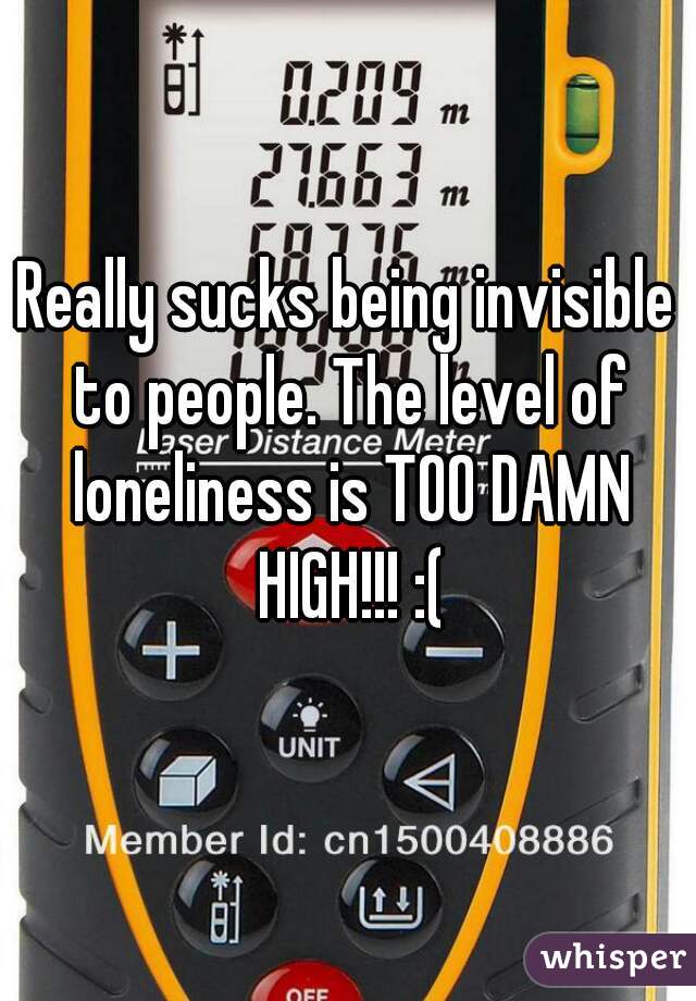 Really sucks being invisible to people. The level of loneliness is TOO DAMN HIGH!!! :(