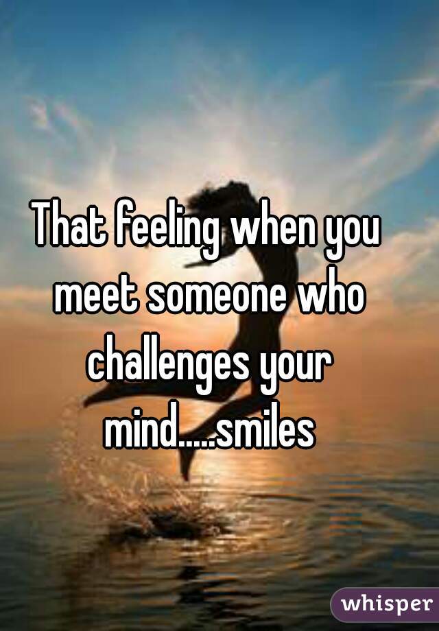 That feeling when you meet someone who challenges your mind.....smiles