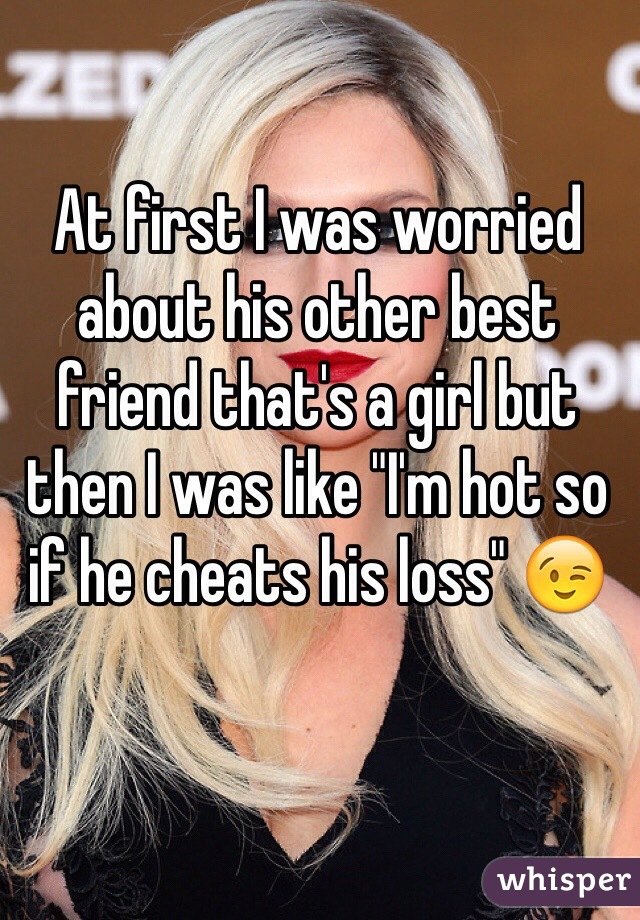 At first I was worried about his other best friend that's a girl but then I was like "I'm hot so if he cheats his loss" 😉