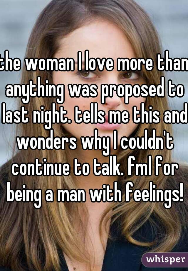 the woman I love more than anything was proposed to last night. tells me this and wonders why I couldn't continue to talk. fml for being a man with feelings!