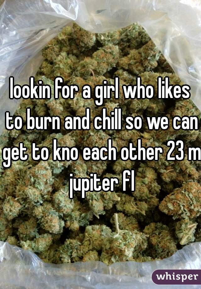 lookin for a girl who likes to burn and chill so we can get to kno each other 23 m jupiter fl